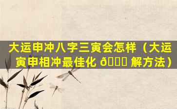 大运申冲八字三寅会怎样（大运寅申相冲最佳化 🕊 解方法）